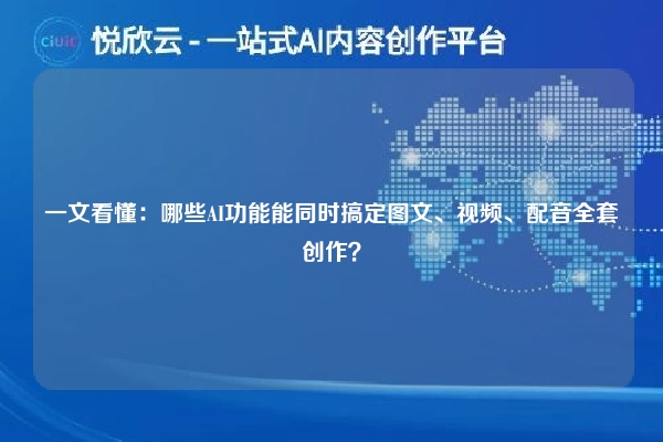 一文看懂:哪些AI功能能同时搞定图文、视频、配音全套创作?